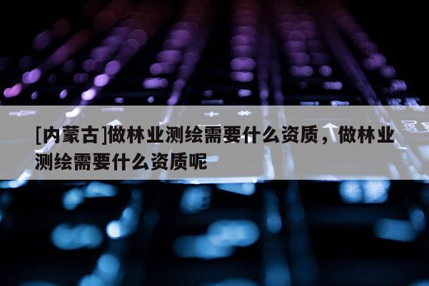 [內(nèi)蒙古]做林業(yè)測繪需要什么資質(zhì)，做林業(yè)測繪需要什么資質(zhì)呢