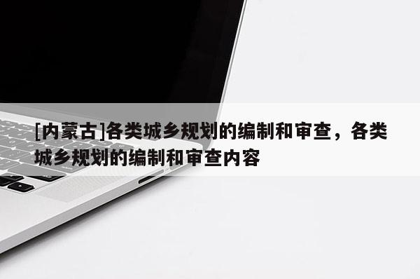 [內(nèi)蒙古]各類城鄉(xiāng)規(guī)劃的編制和審查，各類城鄉(xiāng)規(guī)劃的編制和審查內(nèi)容