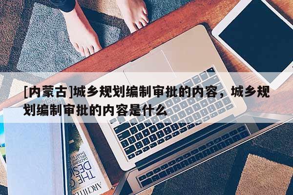 [內(nèi)蒙古]城鄉(xiāng)規(guī)劃編制審批的內(nèi)容，城鄉(xiāng)規(guī)劃編制審批的內(nèi)容是什么