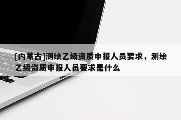 [內(nèi)蒙古]測繪乙級資質(zhì)申報(bào)人員要求，測繪乙級資質(zhì)申報(bào)人員要求是什么
