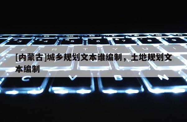 [內(nèi)蒙古]城鄉(xiāng)規(guī)劃文本誰編制，土地規(guī)劃文本編制