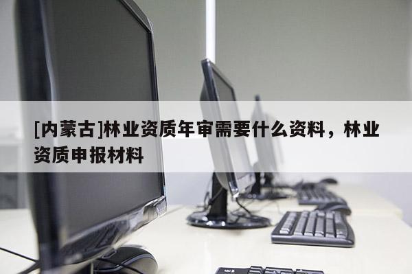 [內(nèi)蒙古]林業(yè)資質(zhì)年審需要什么資料，林業(yè)資質(zhì)申報(bào)材料