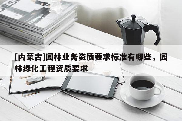 [內(nèi)蒙古]園林業(yè)務(wù)資質(zhì)要求標(biāo)準(zhǔn)有哪些，園林綠化工程資質(zhì)要求