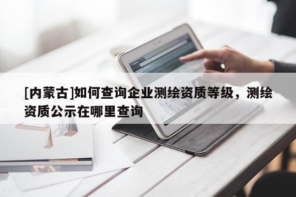 [內(nèi)蒙古]如何查詢企業(yè)測繪資質(zhì)等級，測繪資質(zhì)公示在哪里查詢
