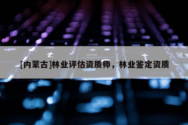 [內(nèi)蒙古]林業(yè)評(píng)估資質(zhì)師，林業(yè)鑒定資質(zhì)