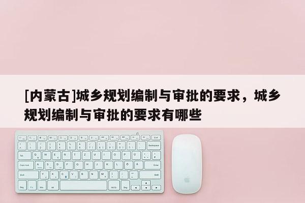 [內(nèi)蒙古]城鄉(xiāng)規(guī)劃編制與審批的要求，城鄉(xiāng)規(guī)劃編制與審批的要求有哪些