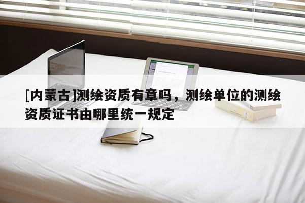 [內(nèi)蒙古]測繪資質(zhì)有章嗎，測繪單位的測繪資質(zhì)證書由哪里統(tǒng)一規(guī)定