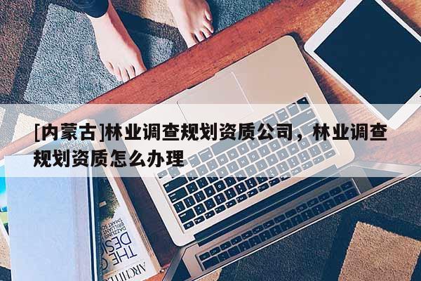 [內蒙古]林業(yè)調查規(guī)劃資質公司，林業(yè)調查規(guī)劃資質怎么辦理