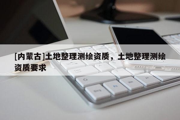 [內(nèi)蒙古]土地整理測繪資質(zhì)，土地整理測繪資質(zhì)要求