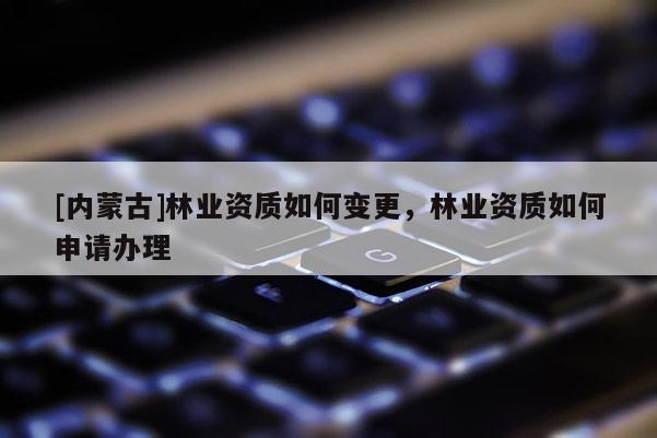 [內(nèi)蒙古]林業(yè)資質(zhì)如何變更，林業(yè)資質(zhì)如何申請辦理