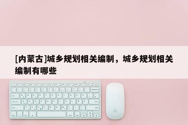 [內(nèi)蒙古]城鄉(xiāng)規(guī)劃相關(guān)編制，城鄉(xiāng)規(guī)劃相關(guān)編制有哪些