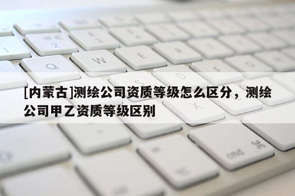 [內蒙古]測繪公司資質等級怎么區(qū)分，測繪公司甲乙資質等級區(qū)別