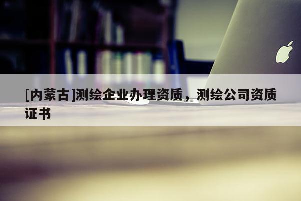 [內(nèi)蒙古]測繪企業(yè)辦理資質(zhì)，測繪公司資質(zhì)證書
