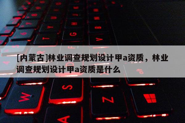 [內(nèi)蒙古]林業(yè)調(diào)查規(guī)劃設(shè)計(jì)甲a資質(zhì)，林業(yè)調(diào)查規(guī)劃設(shè)計(jì)甲a資質(zhì)是什么