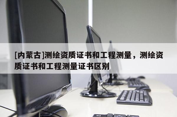 [內(nèi)蒙古]測繪資質(zhì)證書和工程測量，測繪資質(zhì)證書和工程測量證書區(qū)別