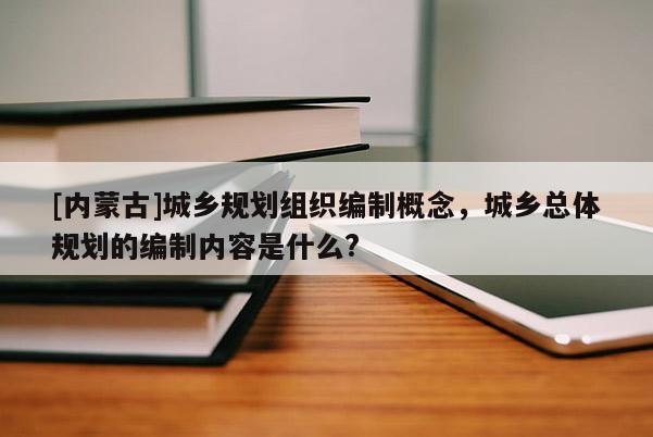 [內(nèi)蒙古]城鄉(xiāng)規(guī)劃組織編制概念，城鄉(xiāng)總體規(guī)劃的編制內(nèi)容是什么?