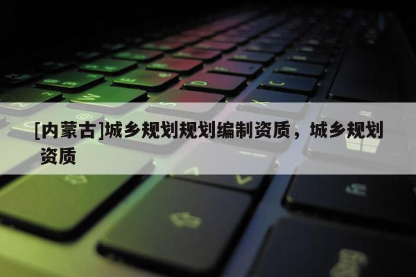 [內(nèi)蒙古]城鄉(xiāng)規(guī)劃規(guī)劃編制資質(zhì)，城鄉(xiāng)規(guī)劃 資質(zhì)