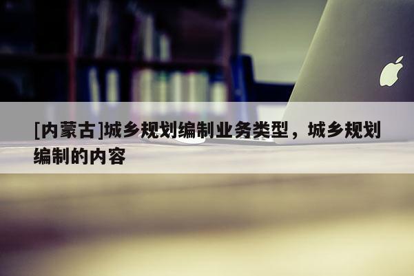 [內(nèi)蒙古]城鄉(xiāng)規(guī)劃編制業(yè)務(wù)類(lèi)型，城鄉(xiāng)規(guī)劃編制的內(nèi)容
