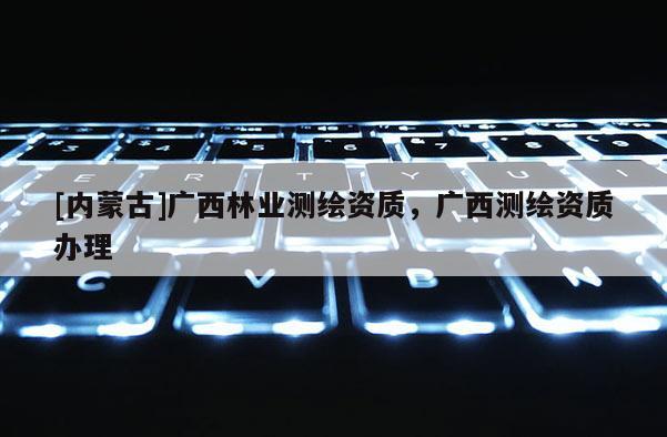 [內(nèi)蒙古]廣西林業(yè)測(cè)繪資質(zhì)，廣西測(cè)繪資質(zhì)辦理