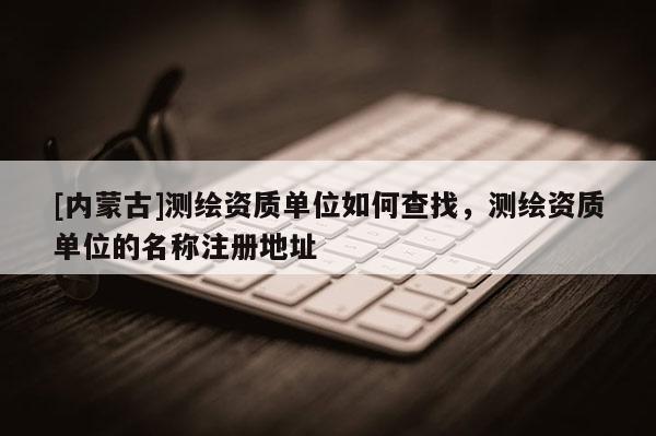 [內(nèi)蒙古]測(cè)繪資質(zhì)單位如何查找，測(cè)繪資質(zhì)單位的名稱(chēng)注冊(cè)地址