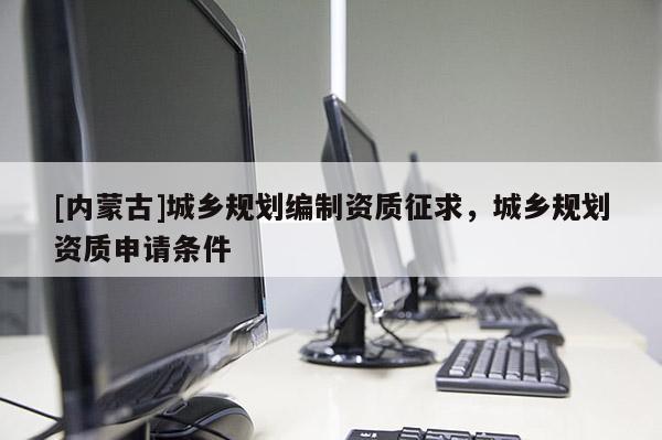 [內(nèi)蒙古]城鄉(xiāng)規(guī)劃編制資質(zhì)征求，城鄉(xiāng)規(guī)劃資質(zhì)申請(qǐng)條件