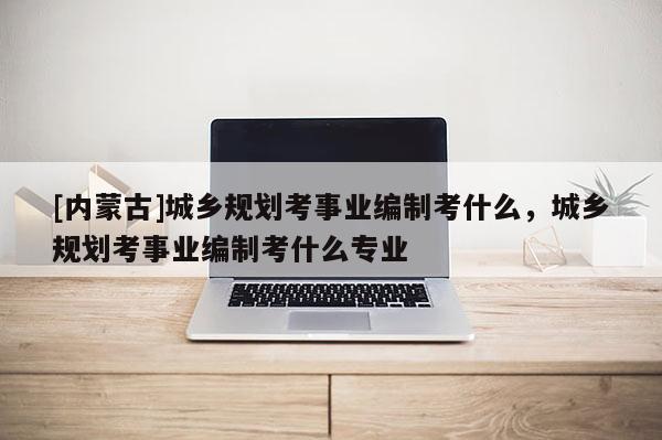 [內(nèi)蒙古]城鄉(xiāng)規(guī)劃考事業(yè)編制考什么，城鄉(xiāng)規(guī)劃考事業(yè)編制考什么專業(yè)