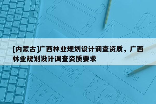 [內(nèi)蒙古]廣西林業(yè)規(guī)劃設(shè)計調(diào)查資質(zhì)，廣西林業(yè)規(guī)劃設(shè)計調(diào)查資質(zhì)要求