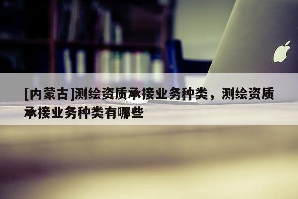 [內(nèi)蒙古]測(cè)繪資質(zhì)承接業(yè)務(wù)種類，測(cè)繪資質(zhì)承接業(yè)務(wù)種類有哪些