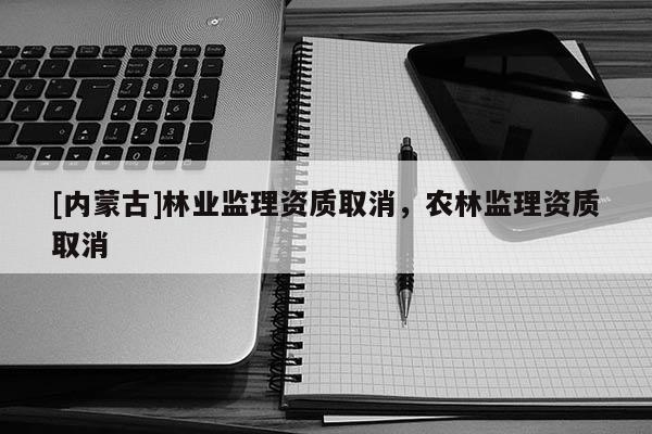 [內(nèi)蒙古]林業(yè)監(jiān)理資質(zhì)取消，農(nóng)林監(jiān)理資質(zhì)取消