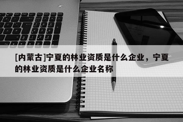 [內(nèi)蒙古]寧夏的林業(yè)資質(zhì)是什么企業(yè)，寧夏的林業(yè)資質(zhì)是什么企業(yè)名稱