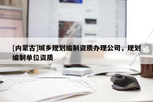 [內(nèi)蒙古]城鄉(xiāng)規(guī)劃編制資質(zhì)辦理公司，規(guī)劃編制單位資質(zhì)