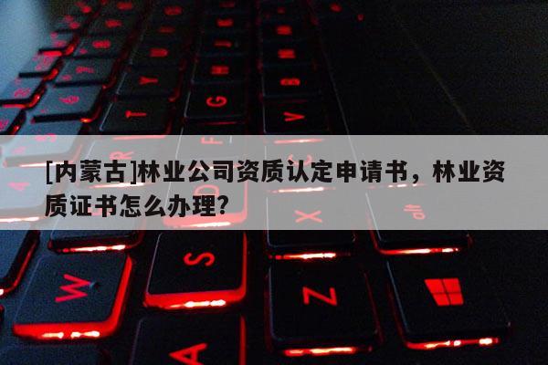 [內(nèi)蒙古]林業(yè)公司資質(zhì)認(rèn)定申請書，林業(yè)資質(zhì)證書怎么辦理?