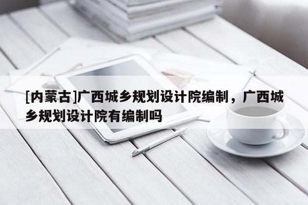 [內(nèi)蒙古]廣西城鄉(xiāng)規(guī)劃設(shè)計(jì)院編制，廣西城鄉(xiāng)規(guī)劃設(shè)計(jì)院有編制嗎