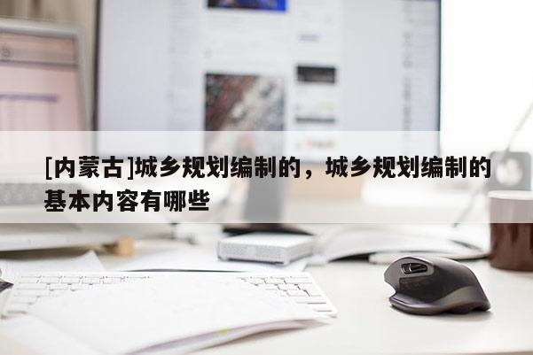 [內(nèi)蒙古]城鄉(xiāng)規(guī)劃編制的，城鄉(xiāng)規(guī)劃編制的基本內(nèi)容有哪些