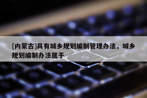 [內(nèi)蒙古]具有城鄉(xiāng)規(guī)劃編制管理辦法，城鄉(xiāng)規(guī)劃編制辦法屬于