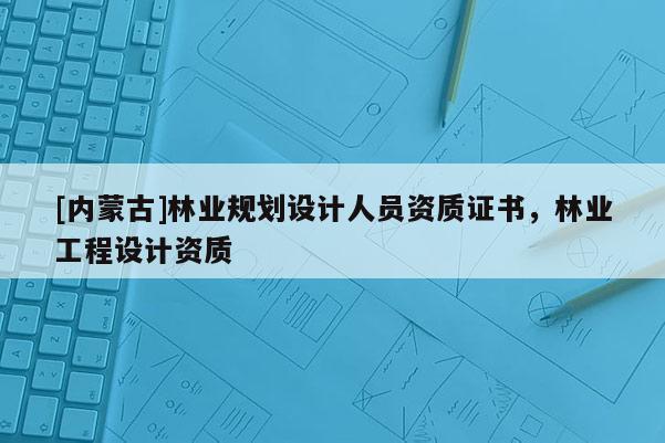 [內(nèi)蒙古]林業(yè)規(guī)劃設(shè)計人員資質(zhì)證書，林業(yè)工程設(shè)計資質(zhì)
