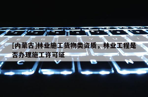 [內(nèi)蒙古]林業(yè)施工貨物類資質(zhì)，林業(yè)工程是否辦理施工許可證