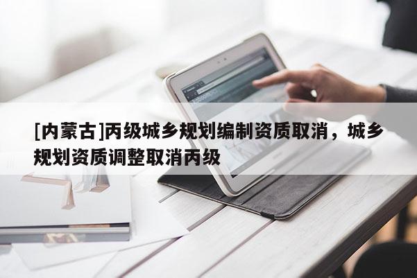 [內(nèi)蒙古]丙級(jí)城鄉(xiāng)規(guī)劃編制資質(zhì)取消，城鄉(xiāng)規(guī)劃資質(zhì)調(diào)整取消丙級(jí)