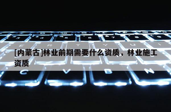 [內(nèi)蒙古]林業(yè)前期需要什么資質(zhì)，林業(yè)施工資質(zhì)