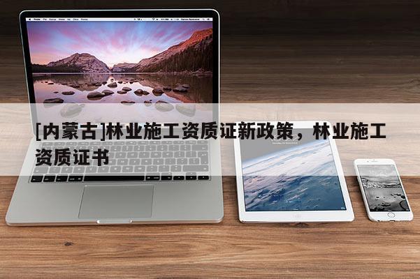 [內(nèi)蒙古]林業(yè)施工資質(zhì)證新政策，林業(yè)施工資質(zhì)證書