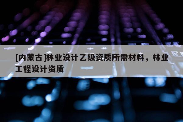 [內(nèi)蒙古]林業(yè)設(shè)計乙級資質(zhì)所需材料，林業(yè)工程設(shè)計資質(zhì)