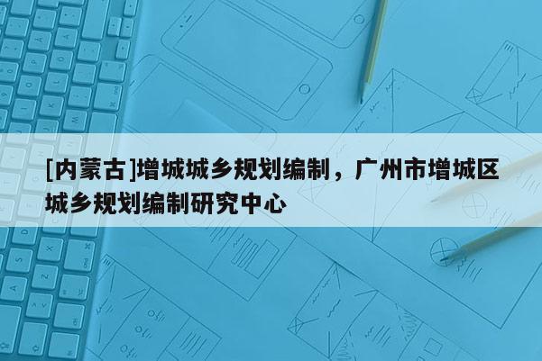 [內(nèi)蒙古]增城城鄉(xiāng)規(guī)劃編制，廣州市增城區(qū)城鄉(xiāng)規(guī)劃編制研究中心
