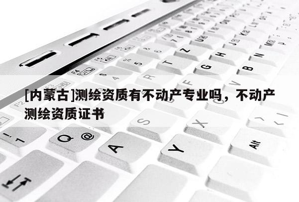 [內(nèi)蒙古]測(cè)繪資質(zhì)有不動(dòng)產(chǎn)專業(yè)嗎，不動(dòng)產(chǎn)測(cè)繪資質(zhì)證書(shū)