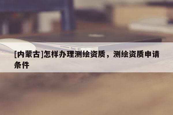 [內(nèi)蒙古]怎樣辦理測繪資質(zhì)，測繪資質(zhì)申請條件