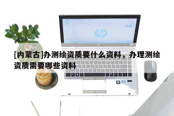 [內(nèi)蒙古]辦測繪資質(zhì)要什么資料，辦理測繪資質(zhì)需要哪些資料