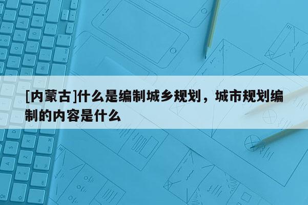 [內(nèi)蒙古]什么是編制城鄉(xiāng)規(guī)劃，城市規(guī)劃編制的內(nèi)容是什么