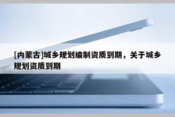 [內(nèi)蒙古]城鄉(xiāng)規(guī)劃編制資質(zhì)到期，關于城鄉(xiāng)規(guī)劃資質(zhì)到期