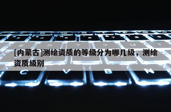 [內(nèi)蒙古]測繪資質(zhì)的等級分為哪幾級，測繪資質(zhì)級別