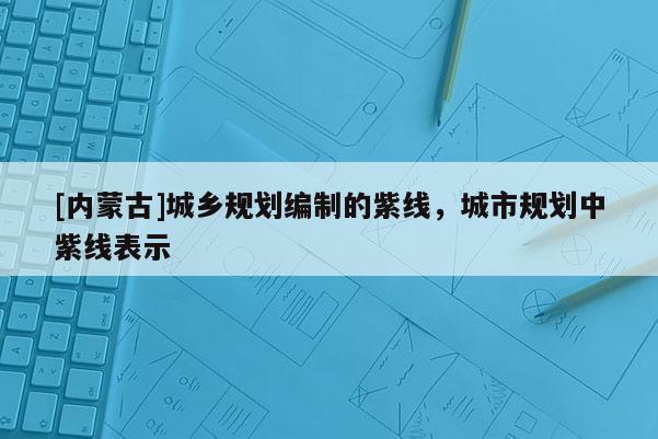 [內(nèi)蒙古]城鄉(xiāng)規(guī)劃編制的紫線，城市規(guī)劃中紫線表示