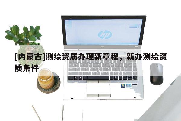 [內(nèi)蒙古]測繪資質(zhì)辦理新章程，新辦測繪資質(zhì)條件